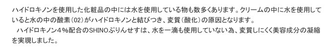 ハイドロキノンを使用した化粧品の中には水を使用している物も数多くあります。クリームの中に水を使用していると水の中の酸素（02）がハイドロキノンと結びつき、変質（酸化）の原因となります。
												ハイドロキノン４％配合のSHINOぷりんせすは、水を一滴も使用していない為、変質しにくく美容成分の凝縮を実現しました。