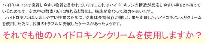 ハイドロキノンは変質しやすい物質と言われています。これはハイドロキノンの構造が反応しやすい手を2本持っているためです。空気中の酸素（02）に触れると酸化し、構造が変わって効力を失います。
　ハイドロキノンは反応しやすい性質のために、従来は長期保存が難しく、また変質したハイドロキノン入りクリームを使用した為に、お肌のトラブルに発展したケースがあったようです。