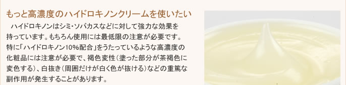 ハイドロキノンはシミ・ソバカスなどの色素沈着に対して強力な効果を持っています。もちろん使用には最低限の注意が必要です。特に「ハイドロキノン10％配合」をうたっているような高濃度のクリームには注意が必要で、褐色変性（塗った部分が茶褐色に変色する）、白抜き（周囲だけが白く色が抜ける）などの重篤な副作用が発生することがあります。