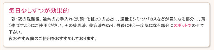 朝・夜の洗顔後、通常のお手入れ（洗顔・化粧水）のあとに、適量をシミ・ソバカスなどが気になる部分に、薄く伸ばすようにご使用ください。その後乳液、美容液をぬり、最後にもう一度気になる部分にスポットでのせて下さい。