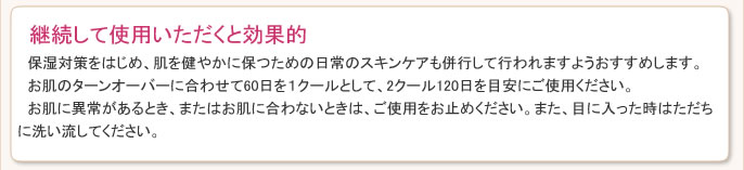 保湿対策をはじめ、肌を健やかに保つための日常のスキンケアも併行して行われますようおすすめします。お肌のターンオーバーに合わせて60日を１クールとして、2クール120日を目安にご使用ください。お肌に異常があるとき、またはお肌に合わないときは、ご使用をお止めください。また、目に入った時はただちに洗い流してください。
