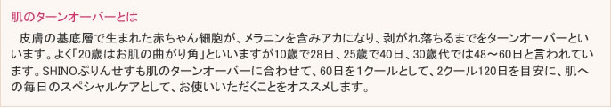 皮膚の基底層で生まれた赤ちゃん細胞が、メラニンを含みアカになり、剥がれ落ちるまでをターンオーバーといいます。よく「20歳はお肌の曲がり角」といいますが10歳で28日、25歳で40日、30歳代では48～60日と言われています。SHINOぷりんせすも肌のターンオーバーに合わせて、60日を１クールとして、2クール120日を目安に、肌への毎日のスペシャルケアとして、お使いいただくことをオススメします。