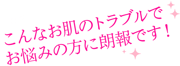 こんな肌のトラブルでお悩みの方に朗報です!