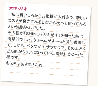 中学生ころからニキビが酷く、何度も出来ては潰したりを繰り返していたせいか、ニキビ跡の黒ずみが気になっていました。そんな時、母に勧められたのが「SHINOぷりんせす」です。１ヵ月くらい使った頃から、徐々に黒ずみが薄くなってきました。2ヶ月経った現在では、あまり目立たなくなってきています。塗り心地もサラサラしていて、脂性の私も気になりませんでした。