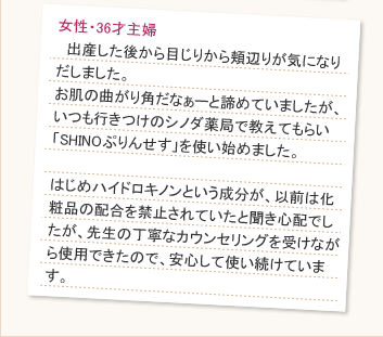 30歳が近くなった頃からなんとなく肌のくすみが気になりだし、いろんな化粧品などを試してみたのですが、どれもなんとなくイマイチでした。そんな時、一緒に旅行に行った友人が「SHINOぷりんせす」を使っているのを見て私も使いはじめました。そろそろ1ヶ月たちますが、肌のトーンが明るくなり、効果を実感しています。また、さらっとした使い心地でしっとりしているので以前よりもお肌がもっちりしてきた気がします。ずっと使い続けていきます。