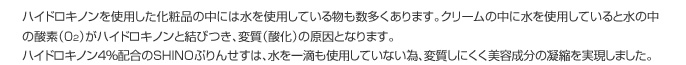 ハイドロキノンを使用した化粧品の中には水を使用している物も数多くあります。クリームの中に水を使用していると水の中の酸素（02）がハイドロキノンと結びつき、変質（酸化）の原因となります。
					ハイドロキノン４％配合のSHINOぷりんせすは、水を一滴も使用していない為、変質しにくく美容成分の凝縮を実現しました。