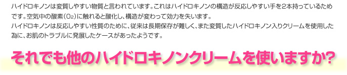 ハイドロキノンは変質しやすい物質と言われています。これはハイドロキノンの構造が反応しやすい手を2本持っているためです。空気中の酸素（02）に触れると酸化し、構造が変わって効力を失います。
　ハイドロキノンは反応しやすい性質のために、従来は長期保存が難しく、また変質したハイドロキノン入りクリームを使用した為に、お肌のトラブルに発展したケースがあったようです。