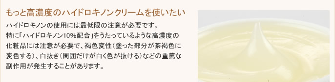 ハイドロキノンの使用には最低限の注意が必要です。特に「ハイドロキノン10％配合」をうたっているような高濃度のクリームには注意が必要で、褐色変性（塗った部分が茶褐色に変色する）、白抜き（周囲だけが白く色が抜ける）などの重篤な副作用が発生することがあります。