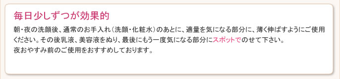 朝・夜の洗顔後、通常のお手入れ（洗顔・化粧水）のあとに、適量をシミ・ソバカスなどが気になる部分に、薄く伸ばすようにご使用ください。その後乳液、美容液をぬり、最後にもう一度気になる部分にスポットでのせて下さい。