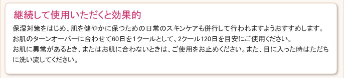 保湿対策をはじめ、肌を健やかに保つための日常のスキンケアも併行して行われますようおすすめします。お肌のターンオーバーに合わせて60日を１クールとして、2クール120日を目安にご使用ください。お肌に異常があるとき、またはお肌に合わないときは、ご使用をお止めください。また、目に入った時はただちに洗い流してください。
