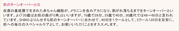 皮膚の基底層で生まれた赤ちゃん細胞が、メラニンを含みアカになり、剥がれ落ちるまでをターンオーバーといいます。よく「20歳はお肌の曲がり角」といいますが10歳で28日、25歳で40日、30歳代では48～60日と言われています。SHINOぷりんせすも肌のターンオーバーに合わせて、60日を１クールとして、2クール120日を目安に、肌への毎日のスペシャルケアとして、お使いいただくことをオススメします。